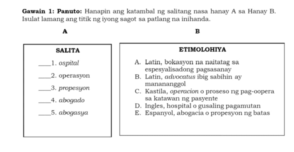 Gawain 1: Panuto: Hanapin ang katambal ng salitang nasa hanay A sa Hanay B.
Isulat lamang ang titik ng iyong sagot sa patlang na inihanda.
A
B
SALITA ETIMOLOHIYA
_1. ospital A. Latin, bokasyon na naitatag sa
espesyalisadong pagsasanay
_2. operasyon B. Latin, advocatus ibig sabihin ay
manananggol
_3. propesyon C. Kastila, operacion o proseso ng pag-oopera
_4. abogado sa katawan ng pasyente
D. Ingles, hospital o gusaling pagamutan
_5. abogasya E. Espanyol, abogacia o propesyon ng batas