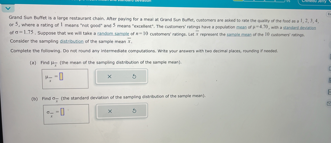 Chineau Jerry 
Es 
Grand Sun Buffet is a large restaurant chain. After paying for a meal at Grand Sun Buffet, customers are asked to rate the quality of the food as a 1, 2, 3, 4, 
or 5, where a rating of 1 means "not good" and 5 means "excellent". The customers' ratings have a population mean of mu =4.70 , with a standard deviation 
of sigma =1.75. Suppose that we will take a random sample of n=10 customers' ratings. Let overline x represent the sample mean of the 10 customers' ratings. 
Consider the sampling distribution of the sample mean overline x. 
Complete the following. Do not round any intermediate computations. Write your answers with two decimal places, rounding if needed. 
(a) Find mu _overline x (the mean of the sampling distribution of the sample mean).
mu _overline x=□
X 5 
(b) Find sigma frac x (the standard deviation of the sampling distribution of the sample mean). 
< 
<tex>sigma _frac x=□ × 5