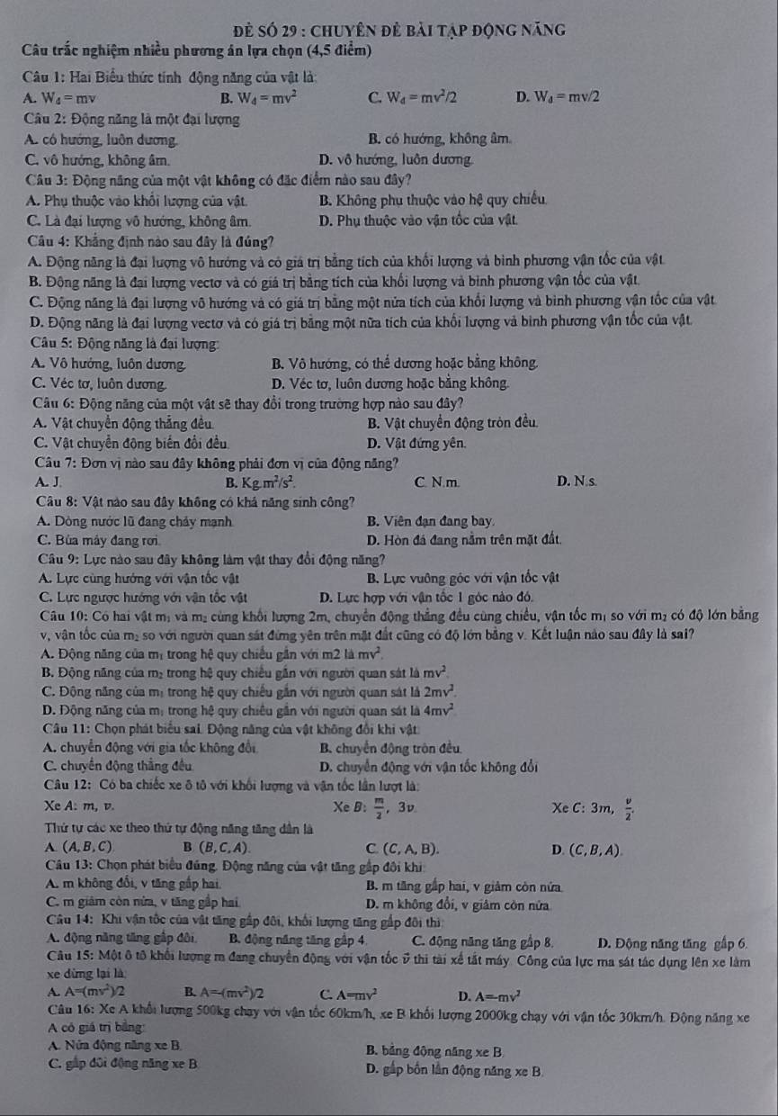 đẻ số 29 : chuyên đẻ bài tập động năng
Câu trắc nghiệm nhiều phương án lựa chọn (4,5 điểm)
Câu 1: Hai Biểu thức tính động năng của vật là:
A. W_4=mv B. W_d=mv^2 C. W_4=mv^2/2 D. W_d=mv/2
Câu 2: Động năng là một đại lượng
A. có hướng, luôn dương B. có hướng, không âm
C. vô hướng, không âr. D. vô hướng, luôn dương.
Câu 3: Động năng của một vật không có đặc điểm nào sau đây?
A. Phụ thuộc vào khổi lượng của vật. B. Không phụ thuộc vào hệ quy chiếu
C. Là đại lượng vô hướng, không âm. D. Phụ thuộc vào vận tốc của vật.
Câu 4: Khẳng định nào sau đây là đúng?
A. Động năng là đại lượng vô hướng và có giá trị bằng tích của khối lượng và bình phương vận tốc của vật
B. Động năng là đai lượng vectơ và có giá trị bằng tích của khối lượng và bình phương vận tốc của vật.
C. Động năng là đại lượng vô hướng và có giá trị bằng một nửa tích của khối lượng và bình phương vận tốc của vật
D. Động năng là đại lượng vectơ và có giá trị bằng một nữa tích của khối lượng và bình phương vận tốc của vật
Câu 5: Động năng là đại lượng:
A. Vô hướng, luôn dương B. Vô hướng, có thể dương hoặc bằng không.
C. Véc tơ, luôn dương. D. Véc tơ, luôn dương hoặc bằng không.
Câu 6: Động năng của một vật sẽ thay đổi trong trường hợp nào sau đây?
A. Vật chuyển động thẳng đều B. Vật chuyển động tròn đều
C. Vật chuyển động biến đổi đều D. Vật đứng yên.
Câu 7: Đơn vị nào sau đây không phải đơn vị của động năng?
A. J. B. Kg.m^2/s^2. C. N m. D. N.s
Câu 8: Vật nào sau đây không có khả năng sinh công?
A. Dòng nước lũ đang chảy mạnh B. Viên đạn đang bay
C. Bùa máy đang rơi D. Hòn đá đang nằm trên mặt đất,
Câu 9: Lực nào sau đây không làm vật thay đổi động năng?
A. Lực cùng hướng với vận tốc vật B. Lực vuỡng góc với vận tốc vật
C. Lực ngược hướng với vận tốc vật D. Lực hợp với vận tốc 1 góc nào đó.
Câu 10: Có hai vật mị và mị cùng khối lượng 2m, chuyển động thẳng đều cùng chiều, vận tốc mị so với mị có độ lớn bằng
v, vận tốc của m₂ so với người quan sát đứng yên trên mặt đất cũng có độ lớn bằng v. Kết luận nào sau đây là sai?
A. Động năng của mị trong hệ quy chiều gần với m2 là mv^2.
B. Động năng của m₂ trong hệ quy chiếu gần với người quan sát là mv^2
C. Động năng của mị trong hệ quy chiếu gắn với người quan sát là 2mv^2
D. Động năng của m: trong hệ quy chiêu gân với người quan sát là 4mv^2
Câu 11: Chọn phát biểu sai. Động năng của vật không đổi khi vật
A. chuyển động với gia tốc không đổi B. chuyển động tròn đều
C. chuyến động thắng đều  D. chuyển động với vận tốc không đổi
Câu 12: Có ba chiếc xe ô tô với khối lượng và vận tốc lần lượt là:
Xe A: m, v. XeB  m/2  , 3v Xe C: 3m,  v/2 .
Thứ tự các xe theo thứ tự động năng tăng dân là
A (A,B,C) B (B,C,A) C (C,A,B). D. (C,B,A).
Câu 13: Chọn phát biểu đúng, Động năng của vật tăng gắp đội khi
A. m không đổi, v tăng gấp hai. B. m tăng gấp hai, v giảm còn nửa
C. m giám còn nửa, v tăng gắp hai D. m không đổi, v giâm còn nửa
Câu 14: Khi vận tốc của vật tăng gấp đôi, khối lượng tăng gắp đôi thi
A. động năng tăng gập đôi  B. động năng tăng gập 4 C. động năng tăng gập 8. D. Động năng tăng gập 6.
Câu 15: Một ô tô khối lượng m đang chuyển động với vận tốc 5 thi tài xế tắt máy. Công của lực ma sát tác dụng lên xe làm
xe dừng lại là
A. A=(mv^2)/2 B. A=-(mv^2)/2 C. A=mv^2 D. A=mv^2
Câu 16: Xe A khổi lượng 500kg chạy với vận tốc 60km/h, xe B khối lượng 2000kg chạy với vận tốc 30km/h. Động năng xe
A có giá trị bằng
A. Nửa động năng xe B. B. bảng động năng xe B
C. gập đôi động năng xe B D. gấp bốn lần động năng xe B