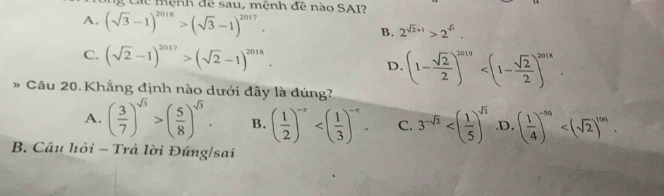 Các mệnh để sau, mệnh đề nào SAI?
A. (sqrt(3)-1)^2018>(sqrt(3)-1)^2017. B. 2^(sqrt(2)+1)>2^(sqrt(3)).
C. (sqrt(2)-1)^2017>(sqrt(2)-1)^2018.
D. (1- sqrt(2)/2 )^2019 . 
* Câu 20. Khẳng định nào dưới đây là đúng?
A. ( 3/7 )^sqrt(3)>( 5/8 )^sqrt(3). B. ( 1/2 )^-π  . C. 3^(-sqrt(2)) .D. ( 1/4 )^-50 . 
B. Câu hỏi - Trà lời Đúng/sai