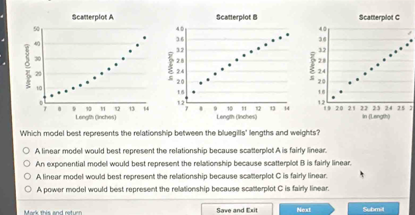 Which model best represents the relationship between the bluegills' lengths and weights?
A linear model would best represent the relationship because scatterplot A is fairly linear.
An exponential model would best represent the relationship because scatterplot B is fairly linear.
A linear model would best represent the relationship because scatterplot C is fairly linear.
A power model would best represent the relationship because scatterplot C is fairly linear.
Mark this and return Save and Exit Next Submit