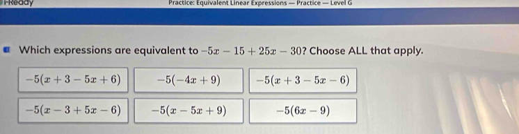 Ready Practice: Equivalent Linear Expressions — Practice — Level G
Which expressions are equivalent to -5x-15+25x-30 ? Choose ALL that apply.
-5(x+3-5x+6) -5(-4x+9) -5(x+3-5x-6)
-5(x-3+5x-6) -5(x-5x+9) -5(6x-9)