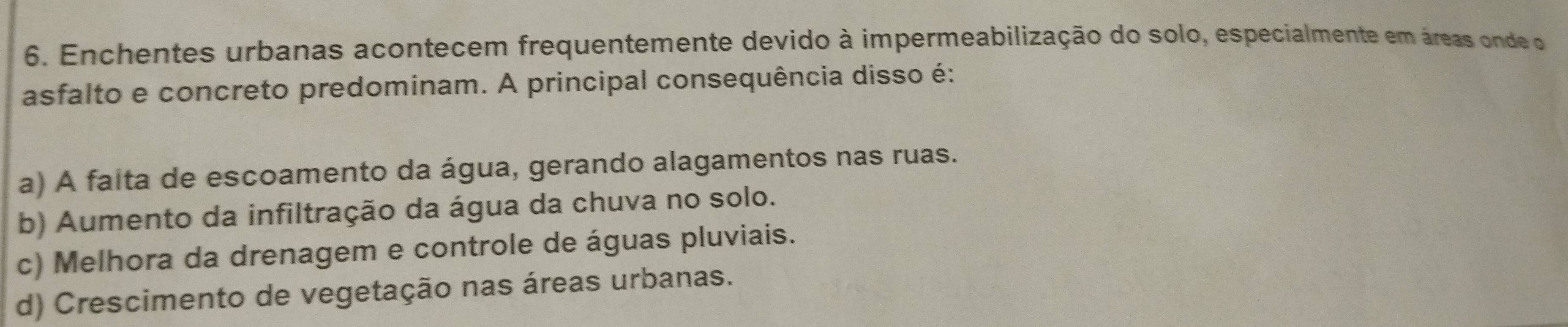 Enchentes urbanas acontecem frequentemente devido à impermeabilização do solo, especialmente em áreas onde o
asfalto e concreto predominam. A principal consequência disso é:
a) A faita de escoamento da água, gerando alagamentos nas ruas.
b) Aumento da infiltração da água da chuva no solo.
c) Melhora da drenagem e controle de águas pluviais.
d) Crescimento de vegetação nas áreas urbanas.