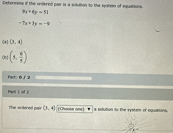 Determine if the ordered pair is a solution to the system of equations.
9x+6y=51
-7x+3y=-9
(a) (3,4)
(b) (5, 6/5 )
Part: 0 / 2 
Part 1 of 2 
The ordered pair (3,4) (Choose one) a solution to the system of equations.