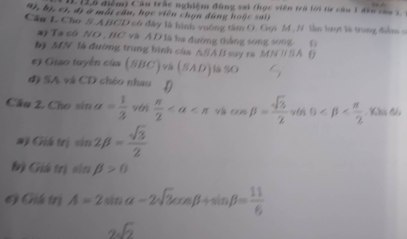 Cầu trắc nghiệm đùng sai (học viên trở lời từ câu 1 dân cau 2 
(), bị, c), đị ở mỗi câu, học viên chọn đùng hoặc sai) 
Cầu L Cho S.A BCD có đây là hình vuờng tâm G. Goi M,N lân lượt là trung điểm c 
#i Ta có NO , BC và ÁD là ba đường thắng song song G 
b) MN là đường trung bình của ASA B say ra MN / SA () 
e Giao tuyến của (SBC) và (SAD)là % O 
đ) SA và CD chéo nhau D 
Câu 2, Cho sin a= 1/3   π /2  Và V beta = sqrt(3)/2  0
#) Giá trị sin 2beta = sqrt(3)/2 
b) Giá trị sin beta >0
G Giá trị A=2sin alpha -2sqrt(3)cos beta +sin beta = 11/6 
2sqrt(2)