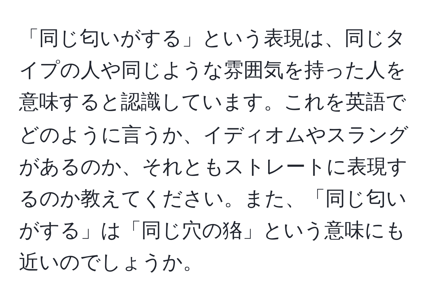 「同じ匂いがする」という表現は、同じタイプの人や同じような雰囲気を持った人を意味すると認識しています。これを英語でどのように言うか、イディオムやスラングがあるのか、それともストレートに表現するのか教えてください。また、「同じ匂いがする」は「同じ穴の狢」という意味にも近いのでしょうか。