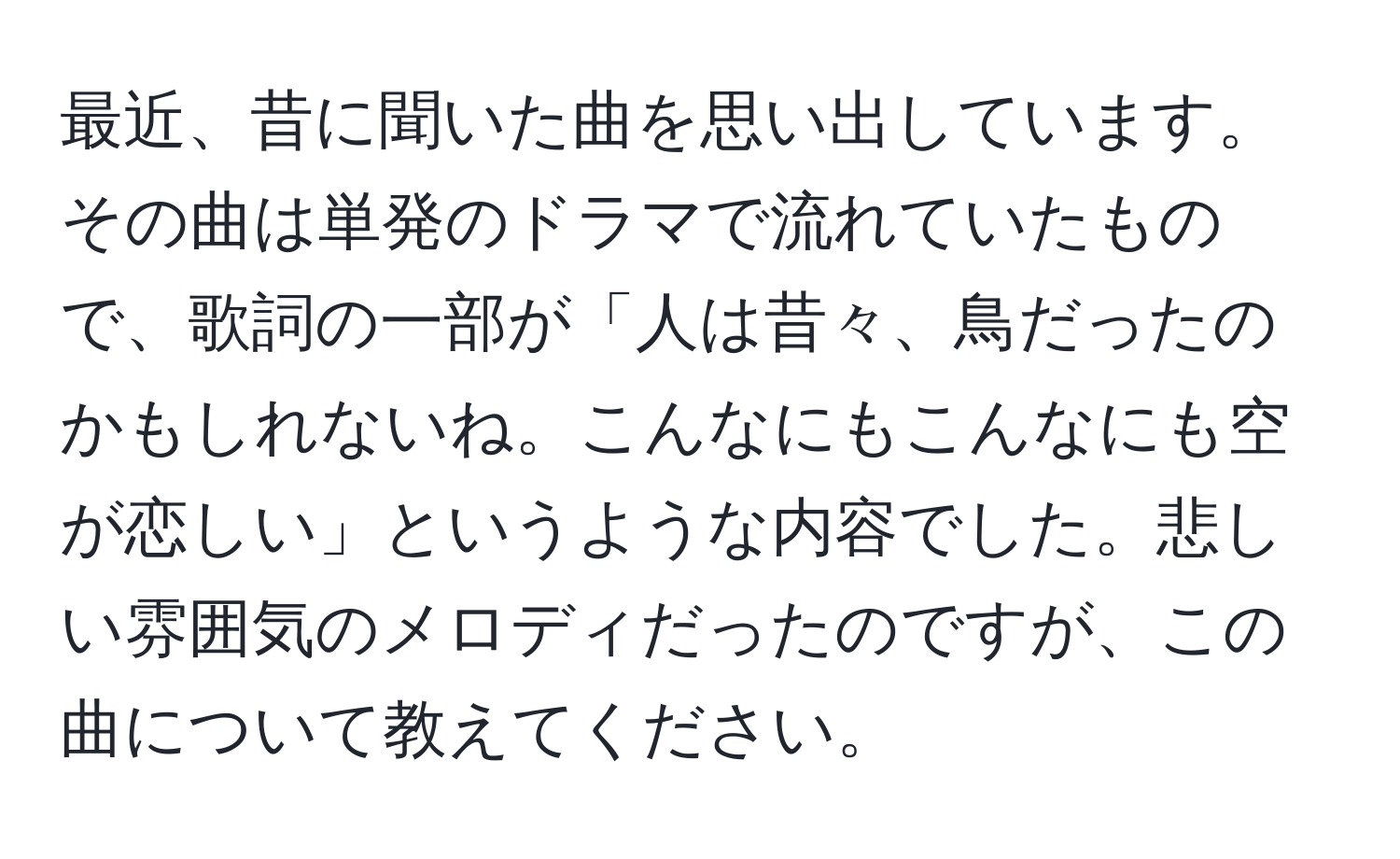 最近、昔に聞いた曲を思い出しています。その曲は単発のドラマで流れていたもので、歌詞の一部が「人は昔々、鳥だったのかもしれないね。こんなにもこんなにも空が恋しい」というような内容でした。悲しい雰囲気のメロディだったのですが、この曲について教えてください。