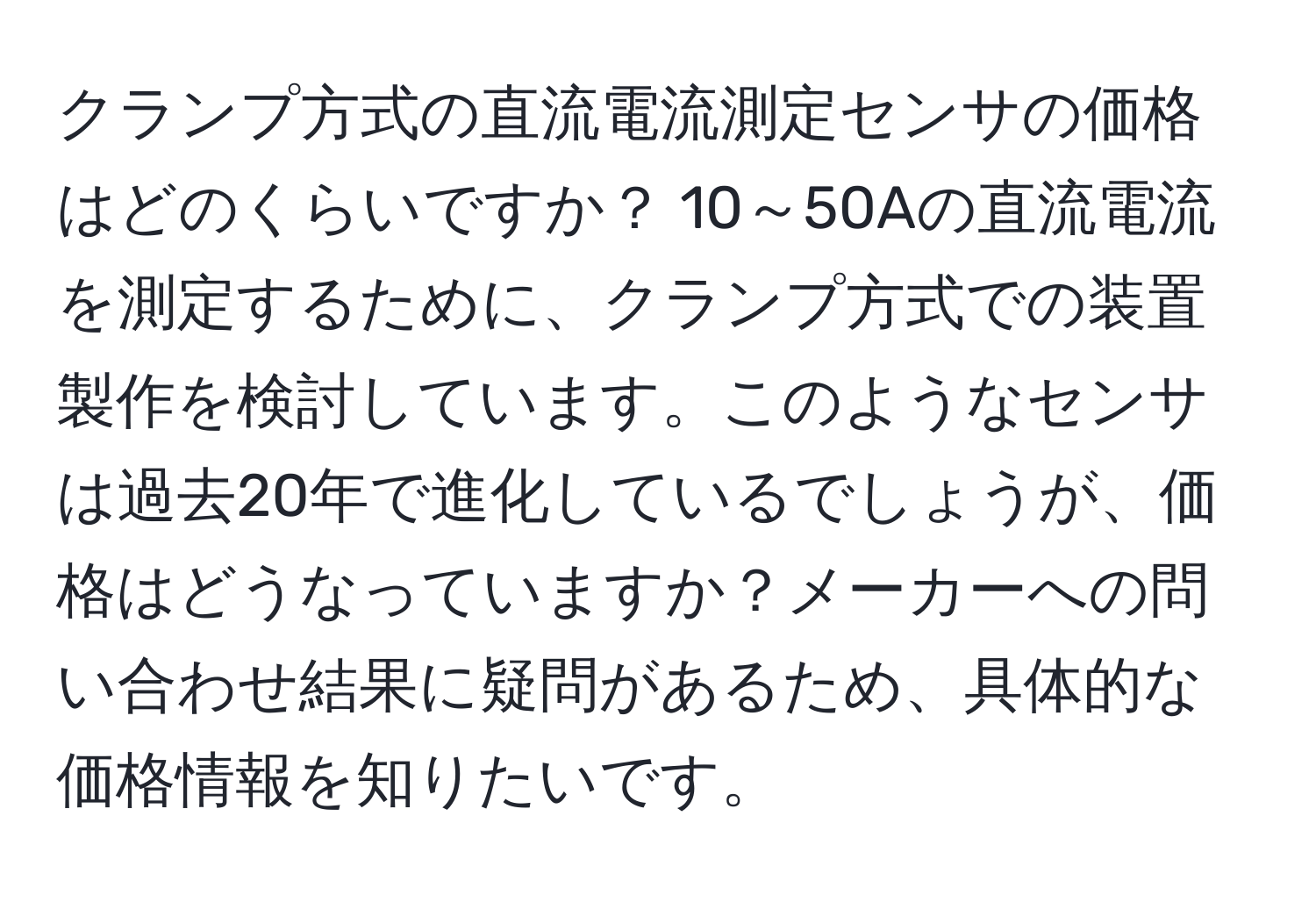 クランプ方式の直流電流測定センサの価格はどのくらいですか？ 10～50Aの直流電流を測定するために、クランプ方式での装置製作を検討しています。このようなセンサは過去20年で進化しているでしょうが、価格はどうなっていますか？メーカーへの問い合わせ結果に疑問があるため、具体的な価格情報を知りたいです。