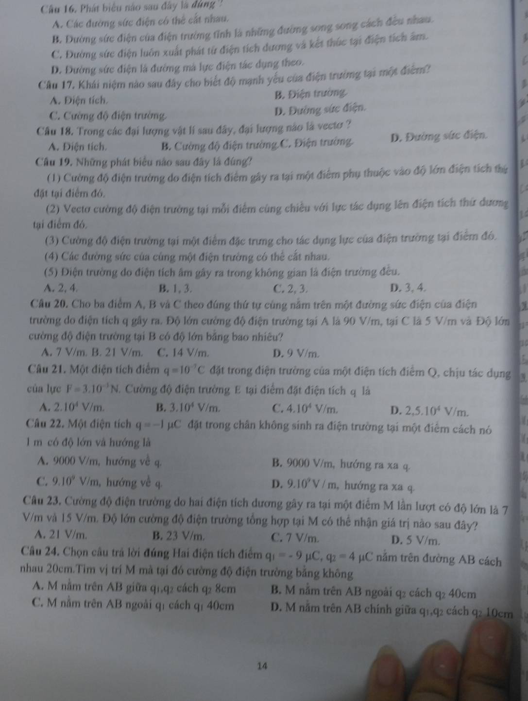 Câầu 16. Phát biểu nào sau đây là đùng '
A. Các đường sức điện có thể cất nhau.
B. Đường sức điện của điện trường tỉnh là những đường song song cách đều nhau.
C. Đường sức điện luôn xuất phát từ điện tích dương và kết thúc tại điện tích âm.
3
D. Đường sức điện là đường mà lực điện tác dụng theo.
C
Câu 17. Khái niệm nào sau đây cho biết độ mạnh yếu của điện trường tại một điểm?
A. Điện tích B. Điện trường.
C. Cường độ điện trường
D. Đường sức điện.
Câu 18. Trong các đại lượng vật lí sau đây, đại lượng nào là vecto ?
A. Điện tích. B. Cường độ điện trường C. Điện trường D. Đường sức điện.
Câu 19. Những phát biểu não sau đây là đùng?
(1) Cường độ điện trường do điện tích điểm gây ra tại một điểm phụ thuộc vào độ lớn điện tích thứ
đặt tại điểm đó.
(2) Vectơ cường độ điện trường tại mỗi điểm cùng chiều với lực tác dụng lên điện tích thứ dương
14
tại điểm đó.
(3) Cường độ điện trường tại một điểm đặc trung cho tác dụng lực của điện trường tại điểm đó.
(4) Các đường sức của cùng một điện trường có thể cắt nhau.
(5) Điện trường do điện tích âm gây ra trong không gian là điện trường đều. is
A. 2, 4 B. 1, 3. C. 2, 3. D. 3, 4.
Cầu 20. Cho ba điểm A, B và C theo đúng thứ tự cùng nằm trên một đường sức điện của điện a
trường do điện tích q gây ra. Độ lớn cường độ điện trường tại A là 90 V/m, tại C là 5 V/m và Độ lớn 11
cường độ điện trường tại B có độ lớn bằng bao nhiều?
10
A. 7 V/m. B. 21 V/m. C. 14 V/m. D. 9 V/m.
Câu 21. Một điện tích điểm q=10^(-7)C đặt trong điện trường của một điện tích điểm Q, chịu tác dụng
của lực F=3.10^(-1)N 3. Cường độ điện trường E tại điểm đặt điện tích q là
A. 2.10^4V/m. B. 3.10^4V/m. C. 4.10^4V/m.
D. 2,5.10^4V/m.
a
Câu 22. Một điện tích q=-1 C C đặt trong chân không sinh ra điện trường tại một điểm cách nó
l m có độ lớn và hướng là

A. 9000 V/m, hướng về q. B. 9000 V/m, hướng ra xa q.
C. 9.10^9V/m , hướng về q. D. 9.10^9V/m , hướng ra xa
Câu 23. Cường độ điện trường do hai điện tích dương gây ra tại một điểm M lần lượt có độ lớn là 7
V/m và 15 V/m. Độ lớn cường độ điện trường tổng hợp tại M có thể nhận giá trị nào sau đây?
A. 21 V/m. B. 23 V/m. C. 7 V/m. D. 5 V/m.
Câu 24. Chọn câu trả lời đúng Hai điện tích điểm q_1=-9mu C,q_2=4 μC năm trên đường AB cách
nhau 20cm.Tìm vị trí M mà tại đó cường độ điện trường bằng không
A. M nằm trên AB giữa q1,q2 cách q2 8cm B. M nằm trên AB ngoài q2 cách q2 40cm
C. M nằm trên AB ngoài qí cách qī 40cm D. M nằm trên AB chính giữa q1,q2 cách q2 10cm
14