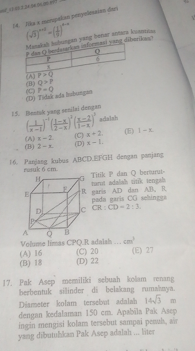 mil 13.03.2.24.04.06.00.893 -
!4. Jika x merupakan penyelesaian dari
1
(sqrt(3))^x+2=( 1/9 )^4-x
ungan yang benar antara kuantitas
yang diberikan?
(A)
(B) Q>P
(C) P=Q
(D) Tidak ada hubungan
15. Bentuk yang senilai dengan
( 1/x-1 )^-1( (1-x)/2-x )^2( (x-2)/1-x )^3 adalah
(A) x-2. (C) x+2. (E) 1-x.
(B) 2-x. (D) x-1.
16. Panjang kubus ABCD.EFGH dengan panjang
rusuk 6 cm.
Titik P dan Q berturut
turut adalah titik tengah
R garis AD dan AB, R
pada garis CG sehingga
CR:CD=2:3.
Volume limas CPQ.R adalah … cm^3
(A) 16 (C) 20 (E) 27
(B) 18 (D) 22
17. Pak Asep memiliki sebuah kolam renang
berbentuk silinder di belakang rumahnya.
Diameter kolam tersebut adalah 14sqrt(3)m
dengan kedalaman 150 cm. Apabila Pak Asep
ingin mengisi kolam tersebut sampai penuh, air
yang dibutuhkan Pak Asep adalah ... liter