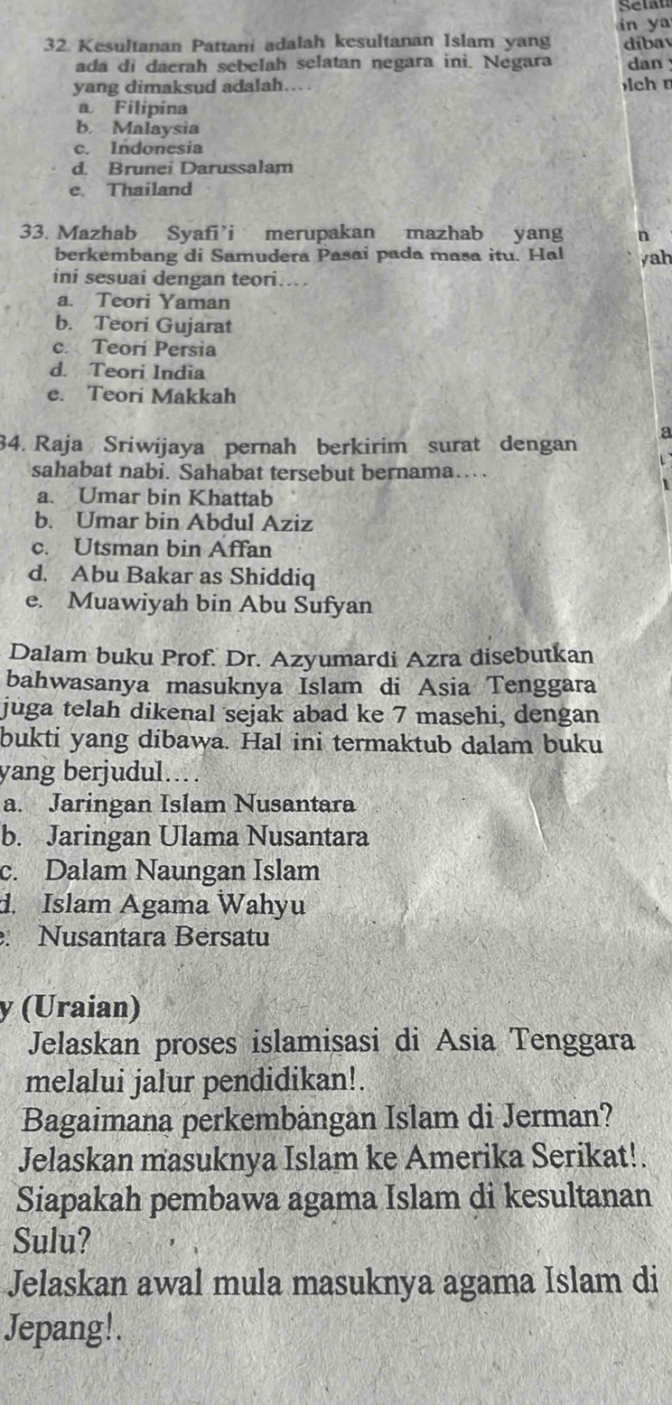 Selan
in ya
32 Kesultanan Pattani adalah kesultanan Islam yang díbay
ada di daerah sebelah selatan negara ini. Negara dan 
yang dimaksud adalah.. lch n
a Filipina
b. Malaysia
c. Indonesia
d. Brunei Darussalam
e. Thailand
33. Mazhab Syafi’i merupakan mazhab yang n
berkembang di Samudera Pasai pada masa itu. Hal yah
ini sesuai dengan teori…
a. Teori Yaman
b. Teori Gujarat
c. Teorí Persia
d. Teori India
e. Teori Makkah
a
34. Raja Sriwijaya pernah berkirim surat dengan
sahabat nabi. Sahabat tersebut bernama…
a. Umar bin Khattab
b. Umar bin Abdul Aziz
c. Utsman bin Affan
d. Abu Bakar as Shiddiq
e. Muawiyah bin Abu Sufyan
Dalam buku Prof. Dr. Azyumardi Azra disebutkan
bahwasanya masuknya Islam di Asia Tenggara
juga telah dikenal sejak abad ke 7 masehi, dengan
bukti yang dibawa. Hal ini termaktub dalam buku
yang berjudul..
a. Jaringan Islam Nusantara
b. Jaringan Ulama Nusantara
c. Dalam Naungan Islam
d. Islam Agama Wahyu
. Nusantara Bérsatu
y (Uraian)
Jelaskan proses islamisasi di Asia Tenggara
melalui jalur pendidikan!.
Bagaimana perkembängan Islam di Jerman?
Jelaskan masuknya Islam ke Amerika Serikat!.
Siapakah pembawa agama Islam di kesultanan
Sulu?
Jelaskan awal mula masuknya agama Islam di
Jepang!.