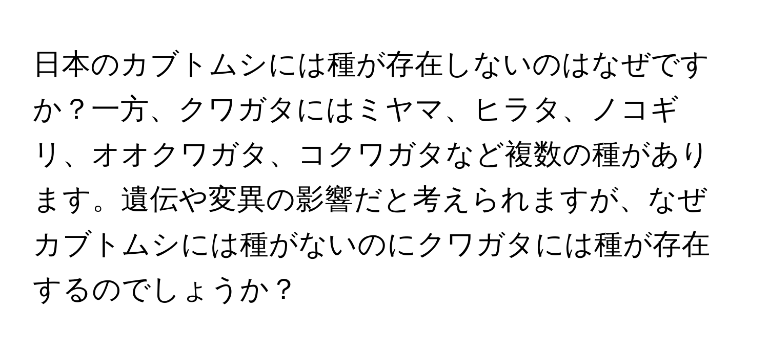 日本のカブトムシには種が存在しないのはなぜですか？一方、クワガタにはミヤマ、ヒラタ、ノコギリ、オオクワガタ、コクワガタなど複数の種があります。遺伝や変異の影響だと考えられますが、なぜカブトムシには種がないのにクワガタには種が存在するのでしょうか？