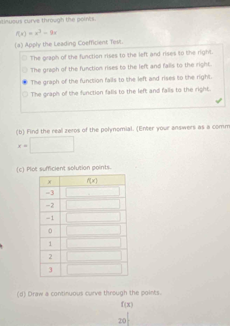 tinuous curve through the points.
f(x)=x^3-9x
(a) Apply the Leading Coefficient Test.
The graph of the function rises to the left and rises to the right.
The graph of the function rises to the left and falls to the right.
The graph of the function falls to the left and rises to the right.
The graph of the function falls to the left and falls to the right.
(b) Find the real zeros of the polynomial. (Enter your answers as a comm
x=□
(c) Plot sufficient solution points.
(d) Draw a continuous curve through the points.
f(x)
20