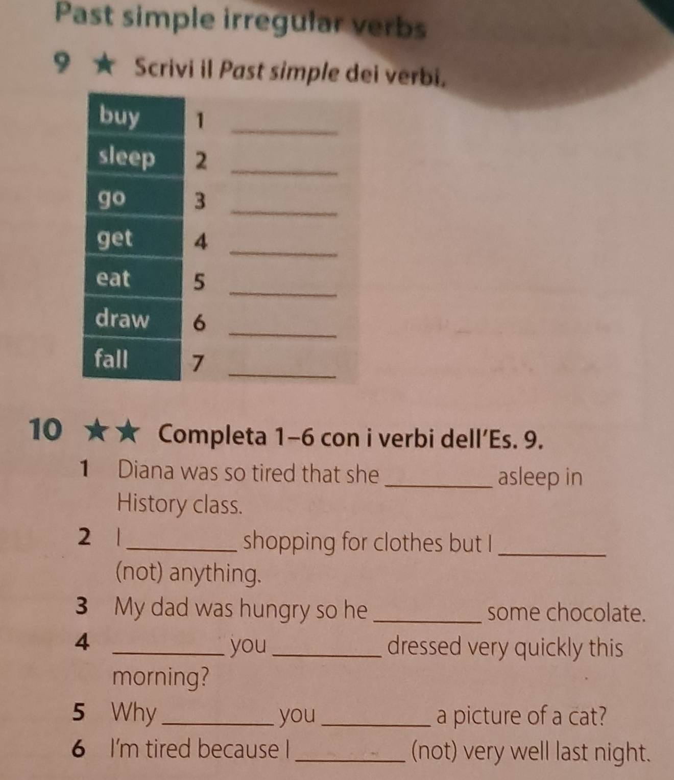 Past simple irregular verbs 
♀ ★ Scrivi il Past simple dei verbi. 
10 ★★ Completa 1-6 con i verbi dell’Es. 9. 
1 Diana was so tired that she _asleep in 
History class. 
2 1 _shopping for clothes but I_ 
(not) anything. 
3 My dad was hungry so he _some chocolate. 
4 __dressed very quickly this 
you 
morning? 
5 Why_ you_ a picture of a cat? 
6 I'm tired because I_ (not) very well last night.