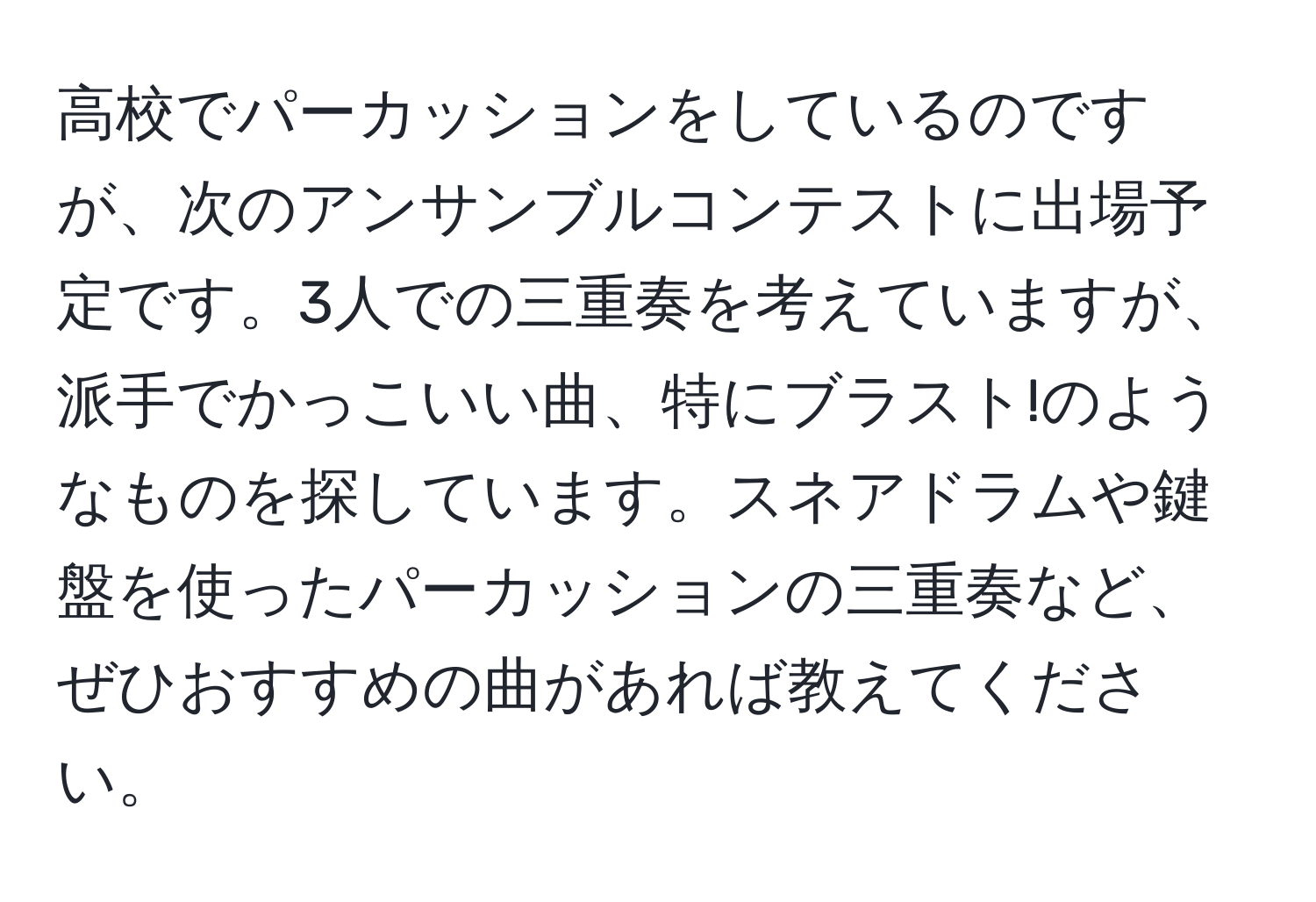 高校でパーカッションをしているのですが、次のアンサンブルコンテストに出場予定です。3人での三重奏を考えていますが、派手でかっこいい曲、特にブラスト!のようなものを探しています。スネアドラムや鍵盤を使ったパーカッションの三重奏など、ぜひおすすめの曲があれば教えてください。