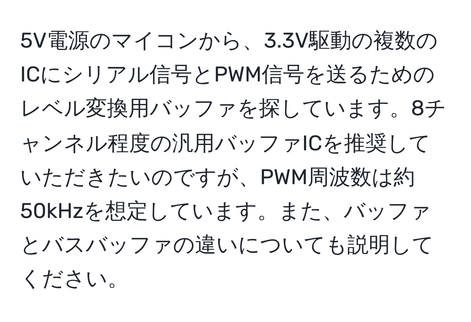 5V電源のマイコンから、3.3V駆動の複数のICにシリアル信号とPWM信号を送るためのレベル変換用バッファを探しています。8チャンネル程度の汎用バッファICを推奨していただきたいのですが、PWM周波数は約50kHzを想定しています。また、バッファとバスバッファの違いについても説明してください。