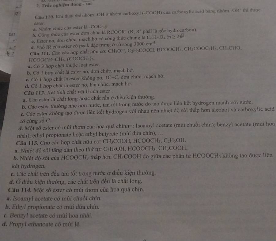 Trắc nghiệm đúng - sai
2
Cầu 110. Khí thay thể nhóm -OH ở nhóm carboxyl (-COOH) của carboxylic acid bằng nhóm -OR" thi được
ester
a. Nhóm chức của ester là COO- D
(3) b. Công thức của ester đơn chức là RCC C R' (R,R^+ phải là gốc hydrocarbon).
e. Ester no, đơn chức, mạch hở có công thức chung là C_nH_2nO_2(n≥ 2)
d. Phổ IR của ester có peak đặc trưng ở số sóng 3000cm^(-1).
Câu 111. Cho các hợp chất hữu cơ: CH_3OH,C_2H_5COC H, HCOOC H_3,CH_3COOC_2H_5,CH_3CHO.
HCOO CH=CH_2,(COOCH_3)_2.
a. Có 3 hợp chất thuộc loại ester.
b. Có 1 hợp chất là ester no, đơn chức, mạch hở.
c. Có 1 hợp chất là ester không no, IC=C , đơn chức, mạch hớ.
d. Có 1 hợp chất là ester no, hai chức, mạch hở.
Câu 112. Xét tính chất vật lí của ester .
a. Các ester là chất lỏng hoặc chất rắn ở điều kiện thường.
b. Các ester thường nhẹ hơn nước, tan tốt trong nước do tạo được liên kết hydrogen mạnh với nước.
e. Các ester không tạo được liên kết hydrogen với nhau nên nhiệt độ sôi thấp hơn alcohol và carboxylic acid
có cùng số C.
d. Một số ester có mùi thơm của hoa quả chính=: Isoamyl acetate (mùi chuối chín); benzyl acetate (mùi hoa
nhài); ethyl propionate hoặc ethyl butyrate (mùi dứa chín), .
Câu 113. Cho các hợp chất hữu cơ: CH₃COOH, HCOOCH₃, C_2H_5OH.
a. Nhiệt độ sôi tăng dần theo thứ tự: C_2H_5OH 、 HC( OOCH_3,CH_3COOH.
b. Nhiệt độ sôi của HCOOCH3 thấp hơn CH_3 COOH do giữa các phần tử HCOOCH3 không tạo được liên
kết hydrogen.
c. Các chất trên đều tan tốt trong nước ở điều kiện thường.
d. Ở điều kiện thường, các chất trên đều là chất lông.
Câu 114. Một số ester có mùi thơm của hoa quả chín.
a. Isoamyl acetate có mùi chuối chín.
b. Ethyl propionate có mùi dứa chín.
c. Benzyl acetate có mùi hoa nhài.
d. Propyl ethanoate có mùi lê.
