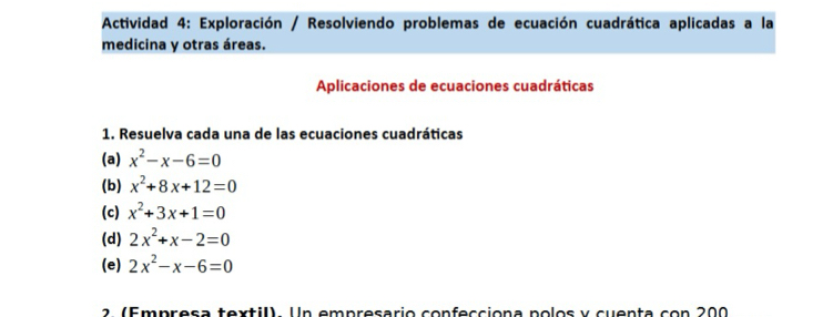 Actividad 4: Exploración / Resolviendo problemas de ecuación cuadrática aplicadas a la 
medicina y otras áreas. 
Aplicaciones de ecuaciones cuadráticas 
1. Resuelva cada una de las ecuaciones cuadráticas 
(a) x^2-x-6=0
(b) x^2+8x+12=0
(c) x^2+3x+1=0
(d) 2x^2+x-2=0
(e) 2x^2-x-6=0
2. (Empresa textil). Un empresario confecciona polos y cuenta con 200