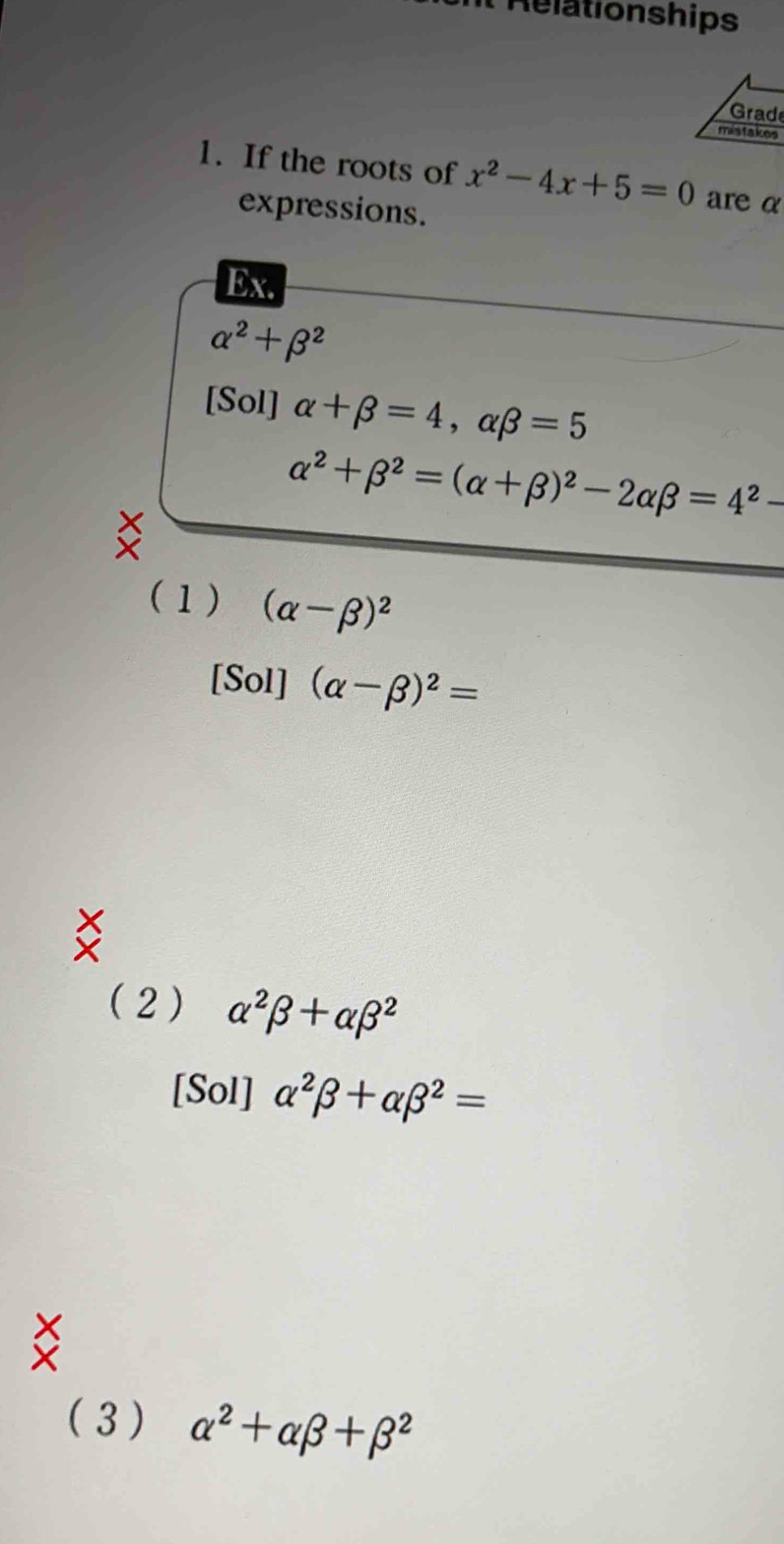 It Relationships
Grad
mistakes
1. If the roots of x^2-4x+5=0 are α
expressions.
Ex.
alpha^2+beta^2
[Sol] alpha +beta =4, alpha beta =5
alpha^2+beta^2=(alpha +beta )^2-2alpha beta =4^2-
(1) (alpha -beta )^2
[Sol] (alpha -beta )^2=
(2) alpha^2beta +alpha beta^2
[Sol] alpha^2beta +alpha beta^2=
( 3 ) alpha^2+alpha beta +beta^2