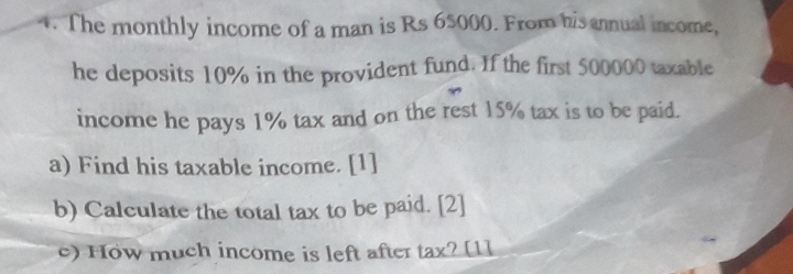 The monthly income of a man is Rs 65000. From his annual income, 
he deposits 10% in the provident fund. If the first 500000 taxable 
income he pays 1% tax and on the rest 15% tax is to be paid. 
a) Find his taxable income. [1] 
b) Calculate the total tax to be paid. [2] 
) How much income is left after tax? [1]