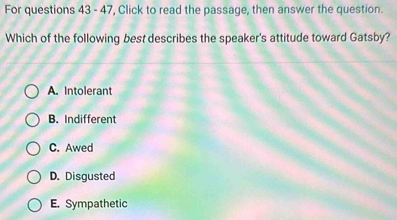 For questions 43 - 47, Click to read the passage, then answer the question.
Which of the following best describes the speaker's attitude toward Gatsby?
A. Intolerant
B. Indifferent
C. Awed
D. Disgusted
E. Sympathetic