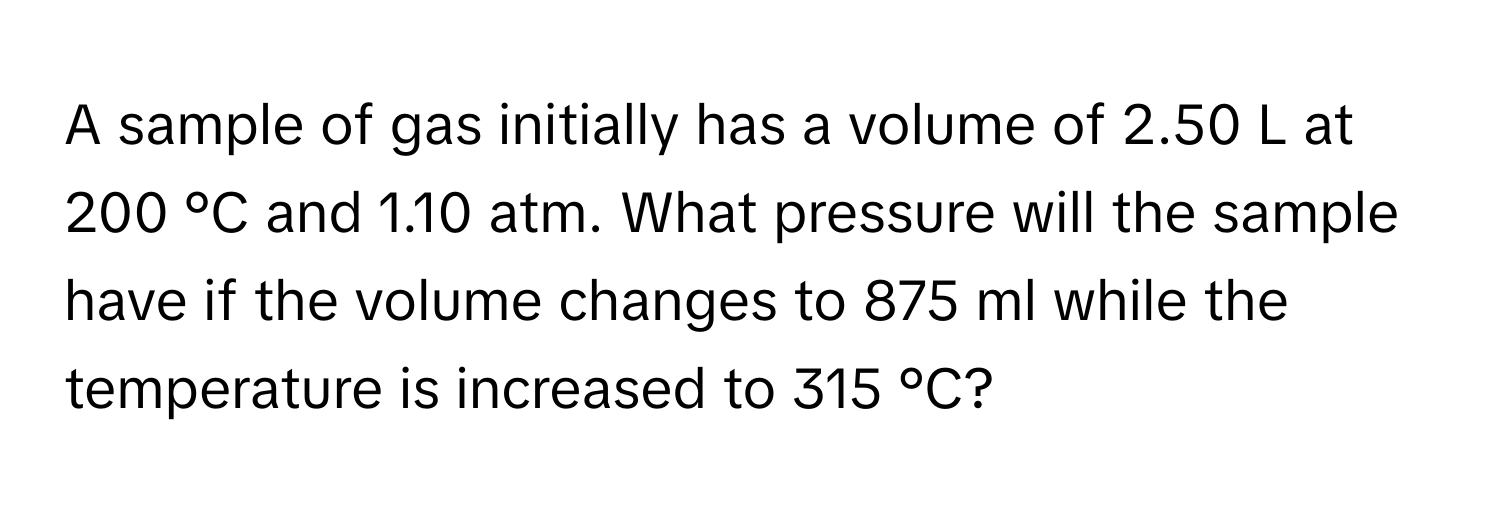 A sample of gas initially has a volume of 2.50 L at 200 °C and 1.10 atm. What pressure will the sample have if the volume changes to 875 ml while the temperature is increased to 315 °C?