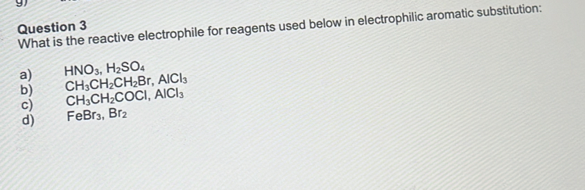 What is the reactive electrophile for reagents used below in electrophilic aromatic substitution:
a) HNO_3, H_2SO_4
CH_3CH_2CH_2Br, AlCl_3
b) CH_3CH_2COCl, AlCl_3
c)
d) FeBr_3, Br_2