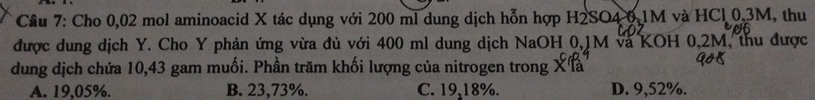 Cầu 7: Cho 0,02 mol aminoacid X tác dụng với 200 ml dung dịch hỗn hợp H2SO4 0.1M và HCl 0,3M, thu
được dung dịch Y. Cho Y phản ứng vừa đủ với 400 ml dung dịch NaOH 0,1M và KOH 0,2M, thu được
dung dịch chứa 10,43 gam muối. Phần trăm khối lượng của nitrogen trong X là
A. 19,05%. B. 23,73%. C. 19,18%. D. 9,52%.