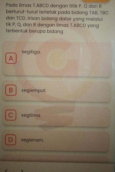 Pada limas T. ABCD dengan titik P, Q dan R
berturut-turut terletak pada bidang TAB, TBC
dan TCD. Irisan bidang datar yang melalui
tik P, Q, dan R dengan limas T. ABCD yang
terbentuk berupa bidang
segitiga.
A
B segiempat.
C segilima.
D segienam.