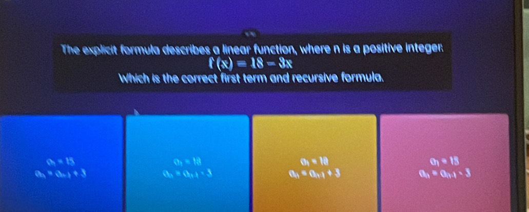 The explicit formula describes a linear function, where n is a positive integer:
f(x)=18-3x
Which is the correct first term and recursive formula.
a=15
a_1=13
O_1=18
a_1=18
a_4=a_n+1+3
a_n=a_n+1=3
a_n=a_n+1+3
a_n=a_n+1-3