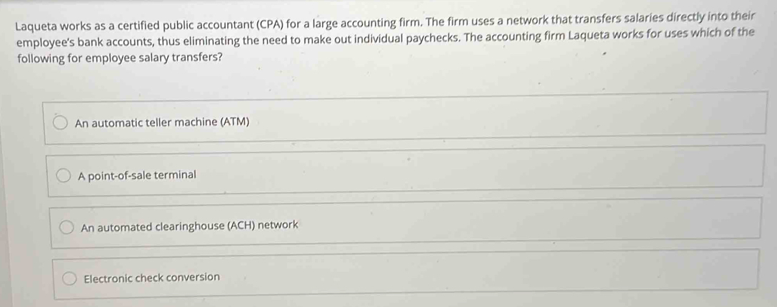 Laqueta works as a certified public accountant (CPA) for a large accounting firm. The firm uses a network that transfers salaries directly into their
employee's bank accounts, thus eliminating the need to make out individual paychecks. The accounting firm Laqueta works for uses which of the
following for employee salary transfers?
An automatic teller machine (ATM)
A point-of-sale terminal
An automated clearinghouse (ACH) network
Electronic check conversion