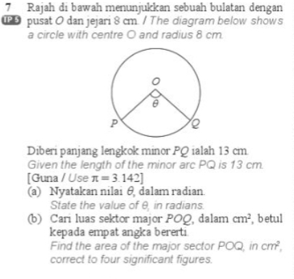 Rajah di bawah menunjukkan sebuah bulatan dengan 
pusat O dan jejari 8 cm. / The diagram below shows 
a circle with centre O and radius 8 cm. 
Diberi panjang lengkok minor PQ ialah 13 cm. 
Given the length of the minor arc PQ is 13 cm. 
[Guna / Use π =3.142]
(a) Nyatakan nilai θ dalam radian. 
State the value of θ _1 in radians. 
(b) Cari luas sektor major POQ, dalam cm^2 , betul 
kepada empat angka bererti. 
Find the area of the major sector POQ, in cm^2, 
correct to four significant figures.