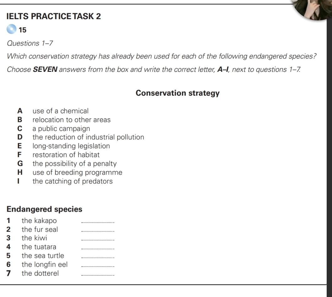 IELTS PRACTICE TASK 2
15
Questions 1-7
Which conservation strategy has already been used for each of the following endangered species?
Choose SEVEN answers from the box and write the correct letter, A-I, next to questions 1-7.
Conservation strategy
A use of a chemical
B relocation to other areas
C a public campaign
D the reduction of industrial pollution
E long-standing legislation
F restoration of habitat
G the possibility of a penalty
H use of breeding programme
€ the catching of predators
Endangered species
1 the kakapo_
2 the fur seal_
3 the kiwi
_
4 the tuatara_
5₹ the sea turtle_
6 the longfin eel_
7 the dotterel_