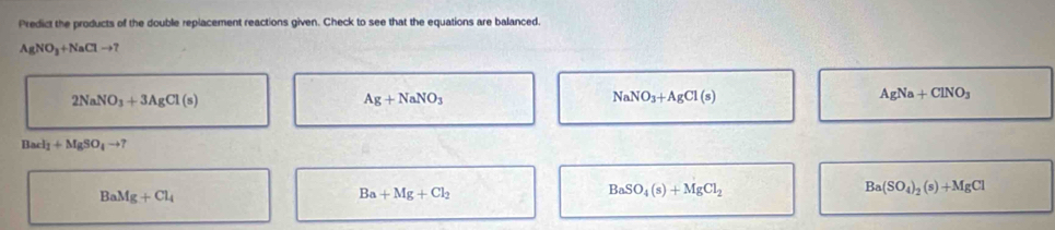 Predict the products of the double replacement reactions given. Check to see that the equations are balanced.
AgNO_3+NaClto
2NaNO_3+3AgCl(s)
Ag+NaNO_3
NaNO_3+AgCl(s)
AgNa+ClNO_3
Bacl_1+MgSO_4to ?
BaMg+Cl_4
Ba+Mg+Cl_2
BaSO_4(s)+MgCl_2
Ba(SO_4)_2(s)+MgCl