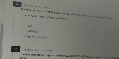 Multiple Chaice 4 points
The function f(t)=247,000(1.2)t gives the predicted population of the town in t years
What is the growth/decay factor?
1.2
247,000
Clear my selection
11 Multiple Choice 4 points
If a new automobile is purchased for $25,000. If V=25,000(0.8)
price? x gives the car's ue