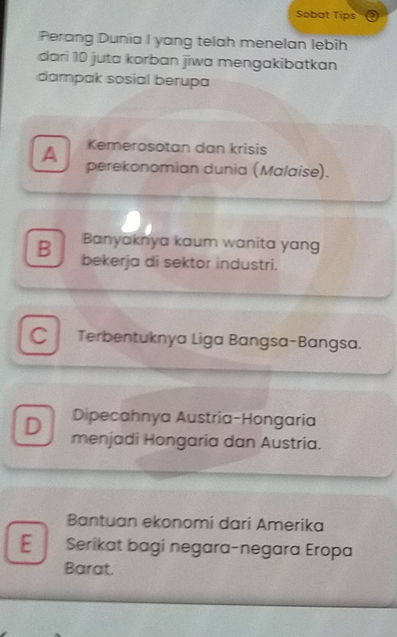 Sobat Tips
Perang Dunia I yang telah menelan lebih
dari 10 juta korban jiwa mengakibatkan
dampak sosial berupa
A Kemerosotan dan krisis
perekonomian dunia (Malaise).
B Banyaknya kaum wanita yang
bekerja di sektor industri.
Terbentuknya Liga Bangsa-Bangsa.
Dipecahnya Austria-Hongaria
D menjadi Hongaria dan Austria.
Bantuan ekonomi dari Amerika
E Serikat bagi negara-negara Eropa
Barat.