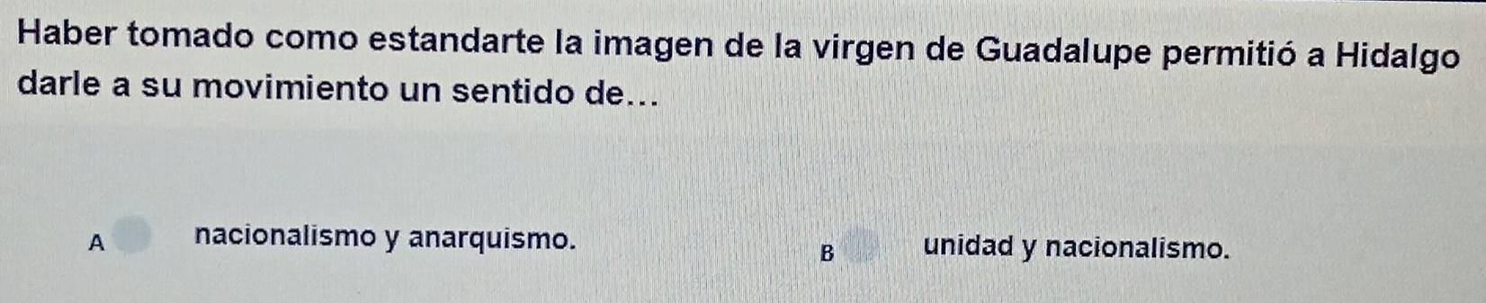 Haber tomado como estandarte la imagen de la virgen de Guadalupe permitió a Hidalgo
darle a su movimiento un sentido de...
A nacionalismo y anarquismo. unidad y nacionalismo.
B
