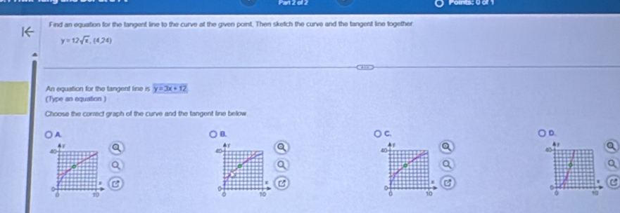 Kan 2 01 2
Find an equation for the tangent line to the curve at the given point. Then sketch the curve and the tangent line together
y=12sqrt(x), (4/24)
An equation for the tangent line is y=3x+12
(Type an equation )
Choose the correct graph of the curve and the tangent line below
A.
B.
C
D.
4y
40
X

10 19
0