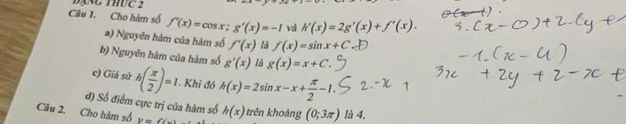 đạng thức 2 
Câu 1. Cho hàm số f'(x)=cos x; g'(x)=-1 và h'(x)=2g'(x)+f'(x). 
a) Nguyên hàm của hàm số f'(x) là f(x)=sin x+C
b) Nguyên hàm của hàm số g'(x) là g(x)=x+C. 
c) Giả sử h( π /2 )=1. . Khi đỏ h(x)=2sin x-x+ π /2 -1. 
đ) Số điểm cực trị của hàm số 
Câu 2. Cho hàm số P=() h(x) trên khoảng (0;3π ) là 4.