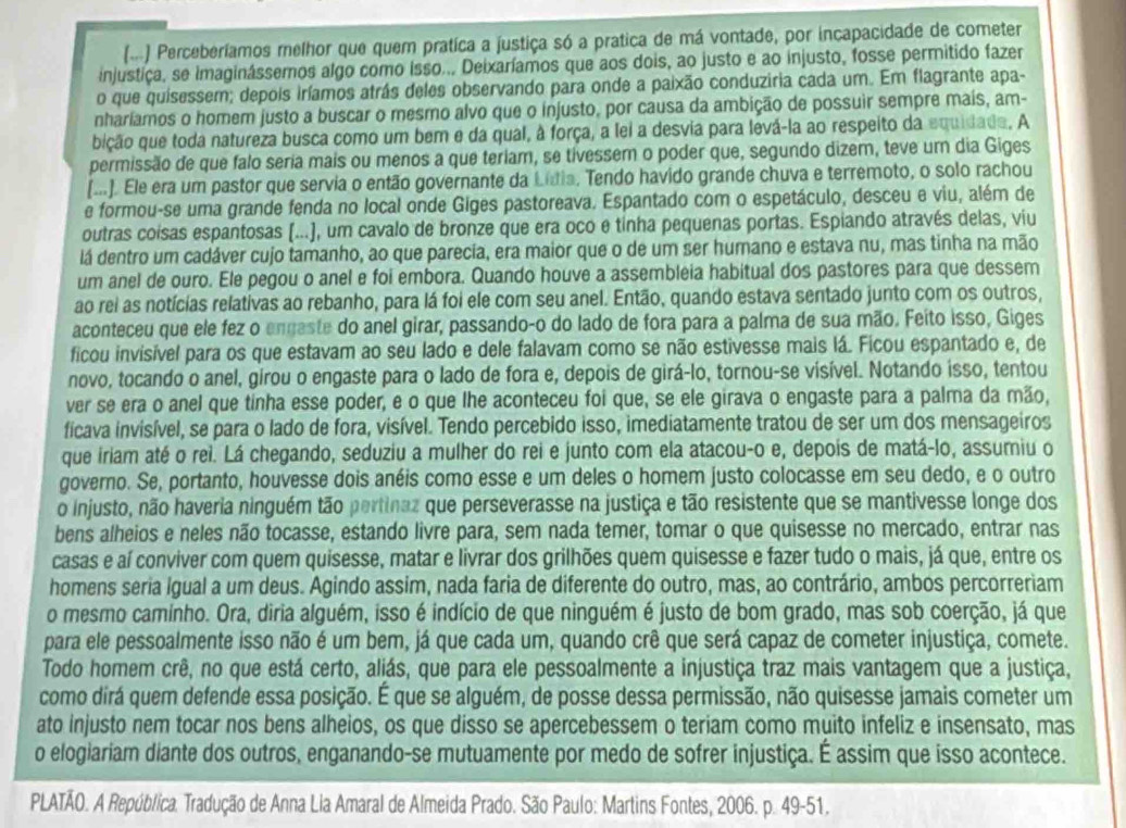 (-.) Perceberíamos melhor que quem pratica a justiça só a pratica de má vontade, por incapacidade de cometer
injustiça, se imaginássemos algo como isso... Deixaríamos que aos dois, ao justo e ao injusto, fosse permitido fazer
o que quisessem; depois iríamos atrás deles observando para onde a paixão conduziria cada um. Em flagrante apa-
nharíamos o homem justo a buscar o mesmo alvo que o injusto, por causa da ambição de possuir sempre mais, am-
bição que toda natureza busca como um bem e da qual, à força, a lei a desvia para levá-la ao respeito da equidada. A
permissão de que falo seria mais ou menos a que teriam, se tivessem o poder que, segundo dizem, teve um dia Giges
(...). Ele era um pastor que servia o então governante da Litia, Tendo havido grande chuva e terremoto, o solo rachou
e formou-se uma grande fenda no local onde Giges pastoreava. Espantado com o espetáculo, desceu e viu, além de
outras coisas espantosas (...), um cavalo de bronze que era oco e tinha pequenas portas. Espiando através delas, viu
lá dentro um cadáver cujo tamanho, ao que parecia, era maior que o de um ser humano e estava nu, mas tinha na mão
um anel de ouro. Ele pegou o anel e foi embora. Quando houve a assembleia habitual dos pastores para que dessem
ao rei as notícias relativas ao rebanho, para lá foi ele com seu anel. Então, quando estava sentado junto com os outros,
aconteceu que ele fez o engaste do anel girar, passando-o do lado de fora para a palma de sua mão. Feito isso, Giges
ficou invisível para os que estavam ao seu lado e dele falavam como se não estivesse mais lá. Ficou espantado e, de
novo, tocando o anel, girou o engaste para o lado de fora e, depois de girá-lo, tornou-se visível. Notando isso, tentou
ver se era o anel que tinha esse poder, e o que lhe aconteceu foi que, se ele girava o engaste para a palma da mão,
ficava invisível, se para o lado de fora, visível. Tendo percebido isso, imediatamente tratou de ser um dos mensageiros
que iriam até o rei. Lá chegando, seduziu a mulher do rei e junto com ela atacou-o e, depois de matá-lo, assumiu o
governo. Se, portanto, houvesse dois anéis como esse e um deles o homem justo colocasse em seu dedo, e o outro
o injusto, não haveria ninguém tão pertinaz que perseverasse na justiça e tão resistente que se mantivesse longe dos
bens alheios e neles não tocasse, estando livre para, sem nada temer, tomar o que quisesse no mercado, entrar nas
casas e aí conviver com quem quisesse, matar e livrar dos grilhões quem quisesse e fazer tudo o mais, já que, entre os
homens seria Igual a um deus. Agindo assim, nada faria de diferente do outro, mas, ao contrário, ambos percorreriam
o mesmo camínho. Ora, diria alguém, isso é indício de que ninguém é justo de bom grado, mas sob coerção, já que
para ele pessoalmente isso não é um bem, já que cada um, quando crê que será capaz de cometer injustiça, comete.
Todo homem crê, no que está certo, aliás, que para ele pessoalmente a injustiça traz mais vantagem que a justiça,
como dirá quem defende essa posição. É que se alguém, de posse dessa permissão, não quisesse jamais cometer um
ato injusto nem tocar nos bens alheios, os que disso se apercebessem o teriam como muito infeliz e insensato, mas
o elogiariam diante dos outros, enganando-se mutuamente por medo de sofrer injustiça. É assim que isso acontece.
PLATÃO. A República. Tradução de Anna Lia Amaral de Almeida Prado. São Paulo: Martins Fontes, 2006. p. 49-51.