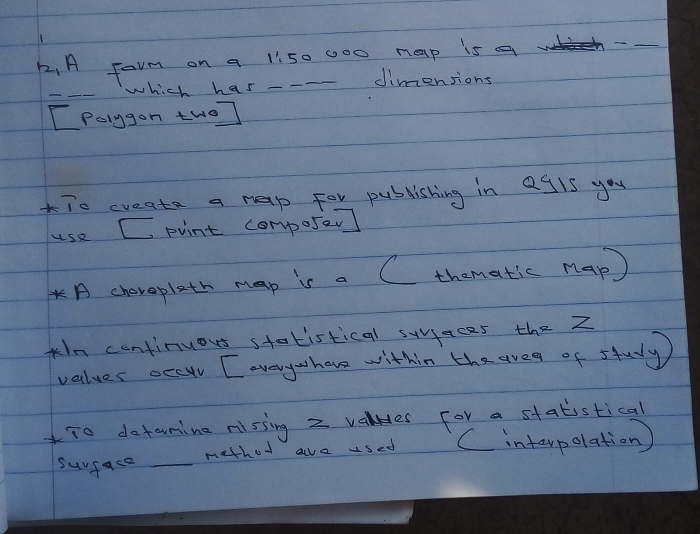 A farm on a 1: 50 000 nap is a < 
_ 
which has - dimensions 
[Polygon two] 
To create a hap for publishing in agls you 
use C pvint composer] 
A chereplath map is a C thematic nap) 
kIn continuous statistical sujaces the Z 
values occur [ aayhare within the areg of study 
To datamine nissing  2 valHes for a statistical 
surface _method ae used C intarpolation)