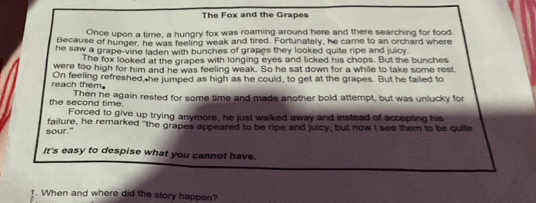 The Fox and the Grapes 
Once upon a time, a hungry fox was roaming around here and there searching for food. 
Because of hunger, he was feeling weak and tired. Fortunately, he came to an orchard where 
he saw a grape-vine laden with bunches of grapes they looked quite ripe and juicy . 
The fox looked at the grapes with longing eyes and licked his chops. But the bunches 
were too high for him and he was feeling weak. So he sat down for a while to take some rest 
reach them On feeling refreshed, he jumped as high as he could, to get at the grapes. But he failed to 
the second time. Then he again rested for some time and made another bold attempt, but was unlucky for 
Forced to give up trying anymore, he just walked away and instead of accepting his 
sour." failure, he remarked "the grapes appeared to be ripe and juicy, but now I see them to be quite 
It's easy to despise what you cannot have. 
1. When and where did the story happen?