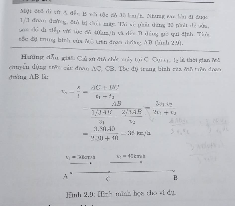 Một ôtô đi từ A đến B với tốc độ 30 km/h. Nhưng sau khi đi được
1/3 đoạn đường, ôtô bị chết máy. Tài xế phải dừng 30 phút để sửa, 
sau đó đi tiếp với tốc độ 40km/h và đến B đúng giờ qui định. Tính 
tốc độ trung bình của ôtô trên đoạn đường AB (hình 2.9). 
Hướng dẫn giải: Giả sử ôtô chết máy tại C. Gọi t_1, t_2 là thời gian ôtô 
chuyển động trên các đoạn AC, CB. Tốc độ trung bình của ôtô trên đoạn 
đường AB là:
v_s= s/t =frac AC+BCt_1+t_2
=frac ABfrac 1/3ABv_1+frac 2/3ABv_2=frac 3v_1.v_22v_1+v_2
= (3.30.40)/2.30+40 =36km/h
v_1=30km/h v_2=40km/h
A 
C 
B 
Hình 2.9: Hình minh họa cho ví dụ.