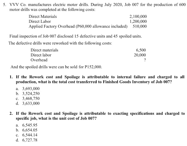 VVV Co. manufactures electric motor drills. During July 2020, Job 007 for the production of 600
motor drills was completed at the following costs:
Direct Materials 2,100,000
Direct Labor 1,200,000
Applied Factory Overhead (P60,000 allowance included) 510,000
Final inspection of Job 007 disclosed 15 defective units and 45 spoiled units.
The defective drills were reworked with the following costs:
Direct materials 6,500
Direct labor 20,000
Overhead ?
And the spoiled drills were can be sold for P152,000.
1. If the Rework cost and Spoilage is attributable to internal failure and charged to all
production, what is the total cost transferred to Finished Goods Inventory of Job 007?
a. 3,693,000
b. 3,524,250
c. 3,468,750
d. 3,633,000
2. If the Rework cost and Spoilage is attributable to exacting specifications and charged to
specific job, what is the unit cost of Job 007?
a. 6,545.95
b. 6,654.05
c. 6,544.14
d. 6,727.78