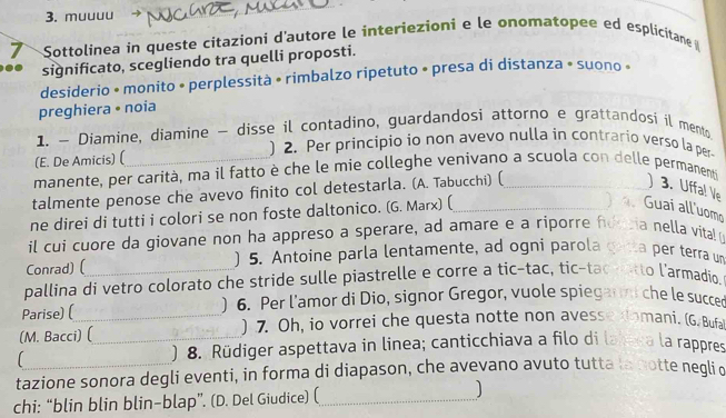 muuuu 
_ 
7 Sottolinea in queste citazioni d'autore le interiezioni e le onomatopee ed esplicitane 
significato, scegliendo tra quelli proposti. 
desiderio • monito • perplessità • rimbalzo ripetuto • presa di distanza • suono « 
preghiera • noia 
1. — Diamine, diamine - disse il contadino, guardandosi attorno e grattandosi il mento 
(E. De Amicis) ( 
) 2. Per principio io non avevo nulla in contrario verso la per 
manente, per carità, ma il fatto è che le mie colleghe venivano a scuola con delle permanent 
talmente penose che avevo finito col detestarla. (A. Tabucchi) (_ )3. Uffa! Ve 
ne direi di tutti i colori se non foste daltonico. (G. Marx) (_ 
4、 Guai all'uomo 
il cui cuore da giovane non ha appreso a sperare, ad amare e a riporre foncia nella vita! 
Conrad) ( ) 5. Antoine parla lentamente, ad ogni parola gatta per terra un 
pallina di vetro colorato che stride sulle piastrelle e corre a tic-tac, tic-tac ratto l’armadio, 
Parise) ( ) 6. Per l'amor di Dio, signor Gregor, vuole spiegann che le succed 
(M. Bacci) (_ ) 7. Oh, io vorrei che questa notte non avesse domani. (G.Bufa 
) 8. Rüdiger aspettava in linea; canticchiava a filo di lahera la rappres 
tazione sonora degli eventi, in forma di diapason, che avevano avuto tutta la gotte negli o 
chi: “blin blin blin-blap”. (D. Del Giudice) (_ J