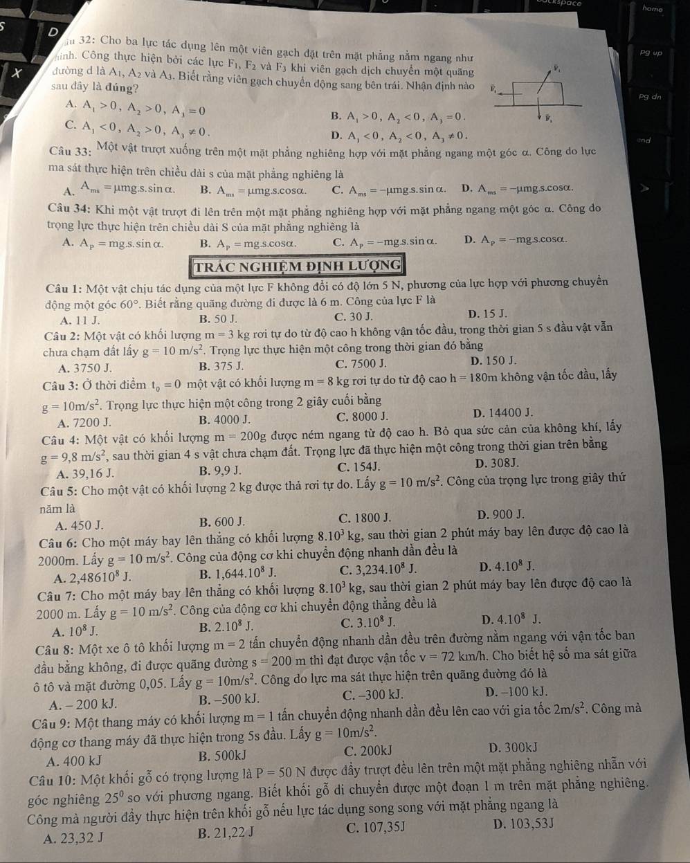 puckspace
home
D m 32: Cho ba lực tác dụng lên một viên gạch đặt trên mặt phẳng nằm ngang như
pg up
hinh. Công thực hiện bởi các lực F_1,F_2 và F_3 khi viên gạch dịch chuyển một quãng
t đường d là A_1,A_2 và A3. Biết rằng viên gạch chuyển động sang bên trái. Nhận định nào pg dn
sau dầy là đúng?
A. A_1>0,A_2>0,A_3=0
B. A_1>0,A_2<0,A_3=0.
C. A_1<0,A_2>0,A_3!= 0.
D. A_1<0,A_2<0,A_3!= 0. and
Câu 33: Một vật trượt xuống trên một mặt phẳng nghiêng hợp với mặt phẳng ngang một góc α. Công do lực
ma sát thực hiện trên chiều dài s của mặt phẳng nghiêng là
A. A_ms= μmg.s.sinα. B. A_ms=mu mgs.cos alpha . C. A_ms=-mu mg.s.sin alpha . D. A_ms=-mu mgs.cos alpha
Câu 34: Khi một vật trượt đi lên trên một mặt phẳng nghiêng hợp với mặt phẳng ngang một góc α. Công do
trọng lực thực hiện trên chiều dài S của mặt phẳng nghiêng là
A. A_p=mg.s.sin alpha . B. A_p=mg.s.cos alpha . C. A_p=-mg.sin alpha . D. A_p=-mg.s.cos alpha .
tRÁC NGHIỆM địNH LƯợng
Câu 1:Mhat Qt vật chịu tác dụng của một lực F không đổi có độ lớn 5 N, phương của lực hợp với phương chuyển
động một góc 60° *. Biết rằng quãng đường đi được là 6 m. Công của lực F là
A. 11J. B. 50 J. C. 30 J. D. 15 J.
Câu 2:M6t vật có khổi lượng m=31 kg rơi tự do từ độ cao h không vận tốc đầu, trong thời gian 5 s đầu vật vẫn
chưa chạm đất lấy g=10m/s^2. Trọng lực thực hiện một công trong thời gian đó bằng
A. 3750 J. B. 375 J. C. 7500 J. D. 150 J.
Câu 3: Ở thời điểm t_0=0 một vật có khối lượng m=8 kg rơi tự do từ độ cao h=180m không vận tốc đầu, lấy
g=10m/s^2 *. Trọng lực thực hiện một công trong 2 giây cuối bằng
A. 7200 J. B. 4000 J. C. 8000 J. D. 14400 J.
Câu 4: Một vật có khối lượng m=200g được ném ngang từ độ cao h. Bỏ qua sức cản của không khí, lấy
g=9,8m/s^2 7, sau thời gian 4 s vật chưa chạm đất. Trọng lực đã thực hiện một công trong thời gian trên bằng
A. 39,16 J. B. 9,9 J. C. 154J.
D. 308J.
Câu 5: Cho một vật có khối lượng 2 kg được thả rơi tự do. Lấy g=10m/s^2. Công của trọng lực trong giây thứ
năm là
A. 450 J. B. 600 J. C. 1800 J. D. 900 J.
Câu 6: Cho một máy bay lên thẳng có khối lượng 8.10^3kg , sau thời gian 2 phút máy bay lên được độ cao là
2000m. Lấy g=10m/s^2. Công của động cơ khi chuyển động nhanh dần đều là
A. 2,48610^8J. B. 1,644.10^8J. C. 3,234.10^8J. D. 4.10^8J.
Câu 7: Cho một máy bay lên thẳng có khối lượng 8.10^3kg 1, sau thời gian 2 phút máy bay lên được độ cao là
2000 m. Lấy g=10m/s^2. Công của động cơ khi chuyển động thẳng đều là
A. 10^8J.
B. 2.10^8J.
C. 3.10^8J.
D. 4.10^8J.
Câu 8: Một xe ô tô khối lượng m=2 tấn chuyển động nhanh dần đều trên đường nằm ngang với vận tốc ban
đầu bằng không, đi được quãng đường s=200m thì đạt được vận tốc v=72km/h h. Cho biết hệ số ma sát giữa
ô tô và mặt đường 0,05. Lấy g=10m/s^2 F. Công do lực ma sát thực hiện trên quãng đường đó là
A. - 200 kJ. B. -500 kJ. C. -300 kJ. D. −100 kJ.
Câu 9: Một thang máy có khối lượng m=1 tấn chuyền động nhanh dần đều lên cao với gia tốc 2m/s^2. Công mà
động cơ thang máy đã thực hiện trong 5s đầu. Lấy g=10m/s^2.
A. 400 kJ B. 500kJ C. 200kJ
D. 300kJ
Câu 10: Một khối gỗ có trọng lượng là P=50N được đầy trượt đều lên trên một mặt phẳng nghiêng nhẫn với
góc nghiêng 25^0 so với phương ngang. Biết khối gỗ di chuyển được một đoạn 1 m trên mặt phẳng nghiêng.
Công mà người đầy thực hiện trên khối gỗ nếu lực tác dụng song song với mặt phẳng ngang là
A. 23,32 J B. 21,22 J C. 107,35J D. 103,53J
