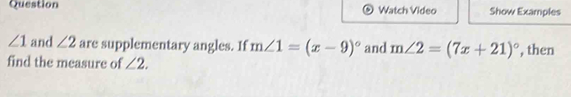 Question Watch Video Show Examples
∠ 1 and ∠ 2 are supplementary angles. If m∠ 1=(x-9)^circ  and m∠ 2=(7x+21)^circ  , then 
find the measure of ∠ 2.