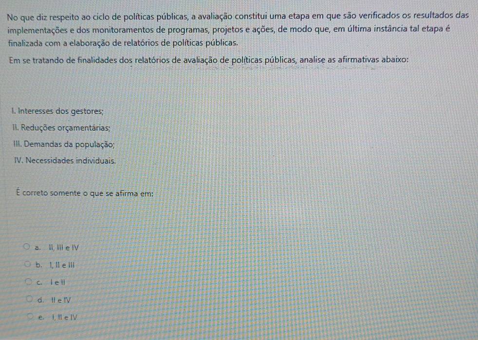 No que diz respeito ao ciclo de políticas públicas, a avaliação constitui uma etapa em que são verificados os resultados das
implementações e dos monitoramentos de programas, projetos e ações, de modo que, em última instância tal etapa é
finalizada com a elaboração de relatórios de políticas públicas.
Em se tratando de finalidades dos relatórios de avaliação de políticas públicas, analise as afirmativas abaixo:
I. Interesses dos gestores;
II. Reduções orçamentárias;
III. Demandas da população;
IV. Necessidades individuais.
É correto somente o que se afirma em;
a. II, III e IV
b. I, I e IIi
c. l e ll
d. II e IV
e. I, II e IV