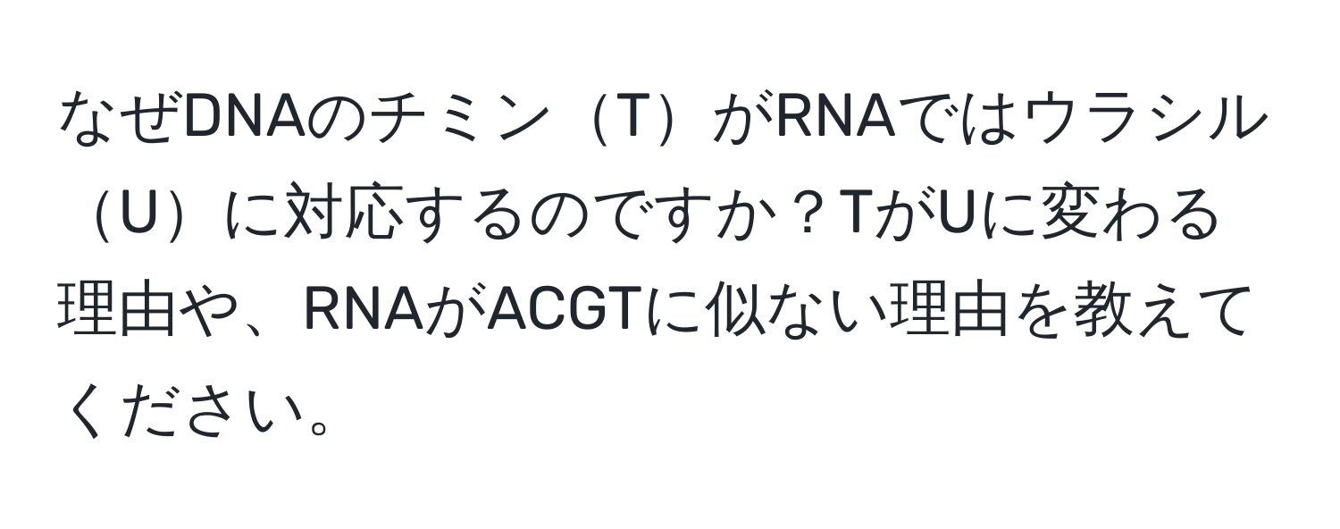 なぜDNAのチミンTがRNAではウラシルUに対応するのですか？TがUに変わる理由や、RNAがACGTに似ない理由を教えてください。