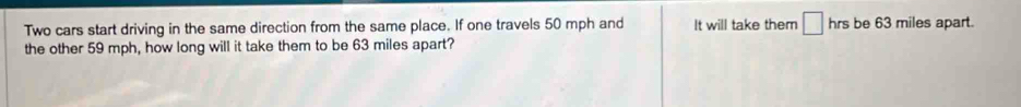 Two cars start driving in the same direction from the same place. If one travels 50 mph and It will take them □ hrs be 63 miles apart. 
the other 59 mph, how long will it take them to be 63 miles apart?